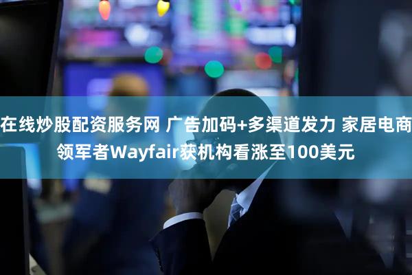 在线炒股配资服务网 广告加码+多渠道发力 家居电商领军者Wayfair获机构看涨至100美元