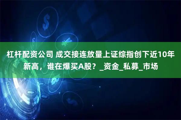 杠杆配资公司 成交接连放量上证综指创下近10年新高，谁在爆买A股？_资金_私募_市场