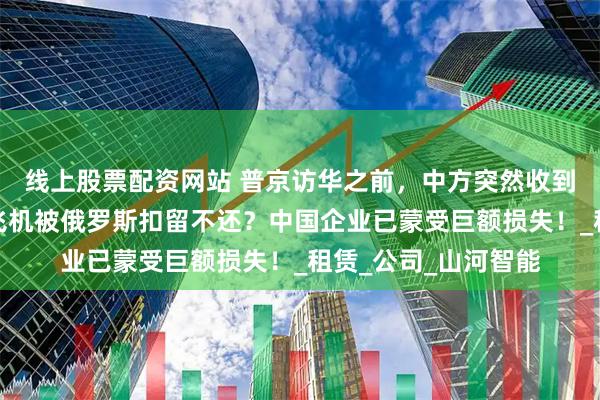 线上股票配资网站 普京访华之前，中方突然收到一大坏消息，多架飞机被俄罗斯扣留不还？中国企业已蒙受巨额损失！_租赁_公司_山河智能