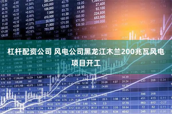 杠杆配资公司 风电公司黑龙江木兰200兆瓦风电项目开工