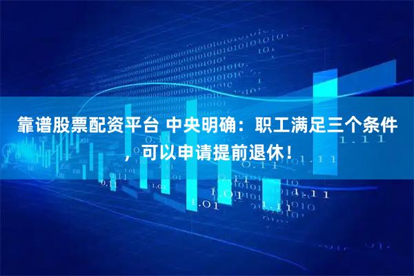 靠谱股票配资平台 中央明确：职工满足三个条件，可以申请提前退休！