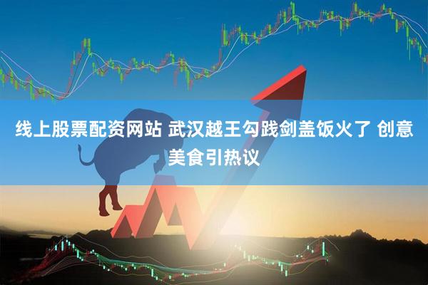 线上股票配资网站 武汉越王勾践剑盖饭火了 创意美食引热议