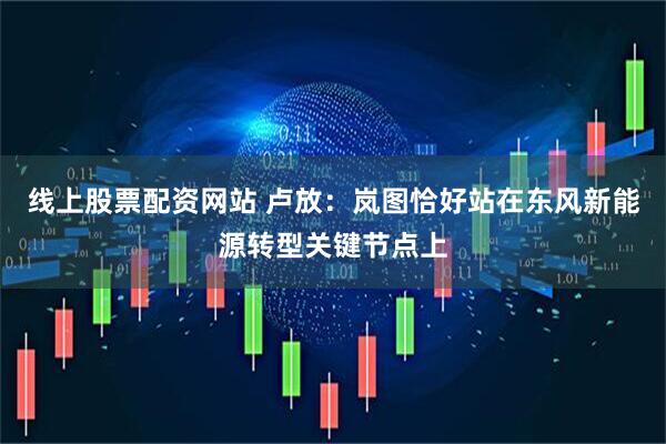 线上股票配资网站 卢放：岚图恰好站在东风新能源转型关键节点上