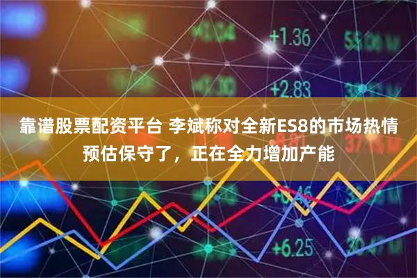 靠谱股票配资平台 李斌称对全新ES8的市场热情预估保守了，正在全力增加产能