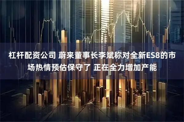杠杆配资公司 蔚来董事长李斌称对全新ES8的市场热情预估保守了 正在全力增加产能
