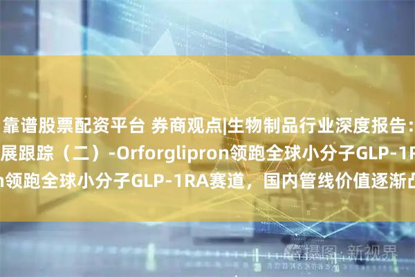 靠谱股票配资平台 券商观点|生物制品行业深度报告：减重赛道全球前沿进展跟踪（二）-Orforglipron领跑全球小分子GLP-1RA赛道，国内管线价值逐渐凸显