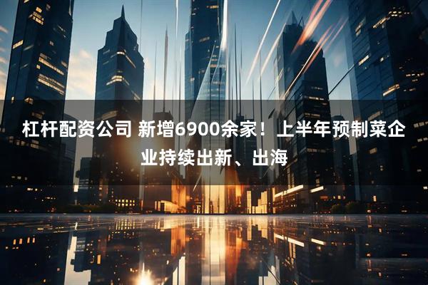 杠杆配资公司 新增6900余家！上半年预制菜企业持续出新、出海