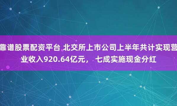 靠谱股票配资平台 北交所上市公司上半年共计实现营业收入920.64亿元， 七成实施现金分红