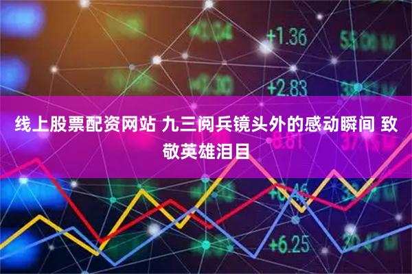 线上股票配资网站 九三阅兵镜头外的感动瞬间 致敬英雄泪目