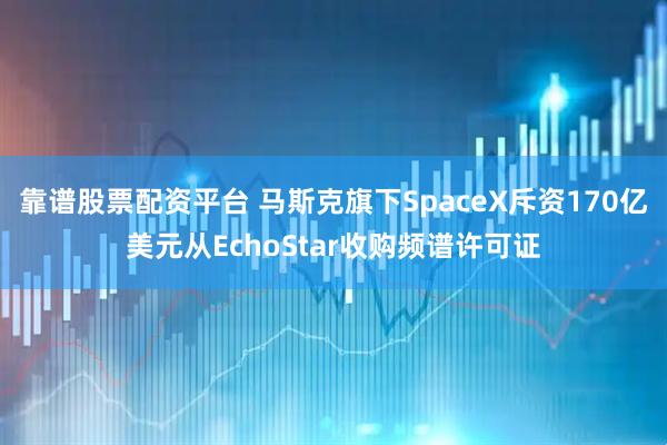 靠谱股票配资平台 马斯克旗下SpaceX斥资170亿美元从EchoStar收购频谱许可证