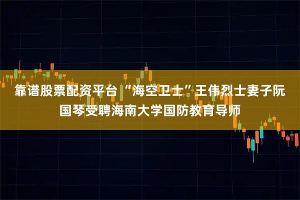 靠谱股票配资平台 “海空卫士”王伟烈士妻子阮国琴受聘海南大学国防教育导师