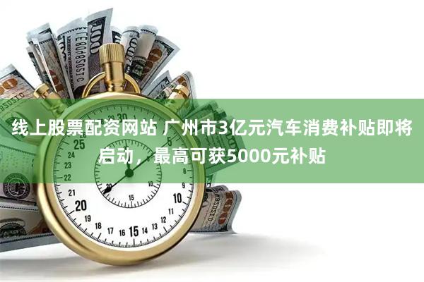线上股票配资网站 广州市3亿元汽车消费补贴即将启动，最高可获5000元补贴