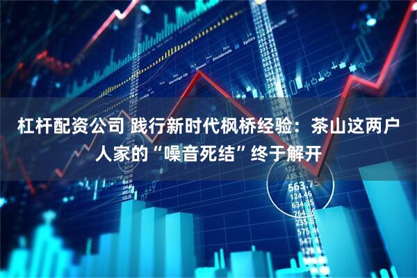 杠杆配资公司 践行新时代枫桥经验：茶山这两户人家的“噪音死结”终于解开