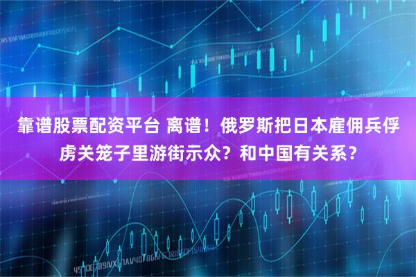 靠谱股票配资平台 离谱！俄罗斯把日本雇佣兵俘虏关笼子里游街示众？和中国有关系？