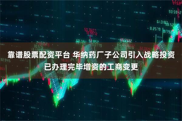 靠谱股票配资平台 华纳药厂子公司引入战略投资已办理完毕增资的工商变更