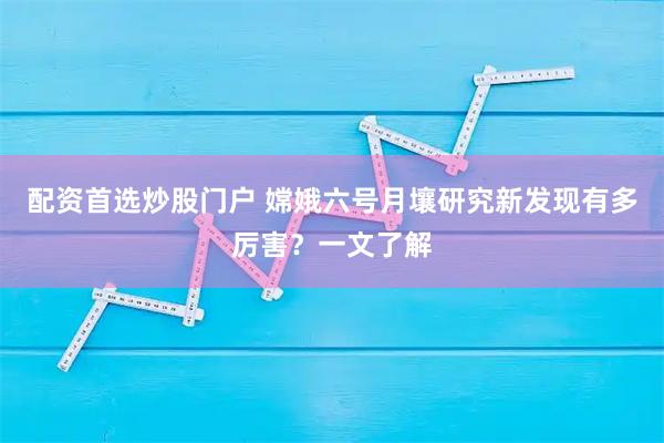 配资首选炒股门户 嫦娥六号月壤研究新发现有多厉害？一文了解