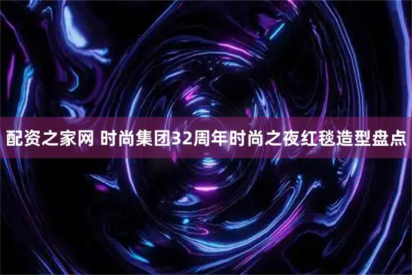 配资之家网 时尚集团32周年时尚之夜红毯造型盘点