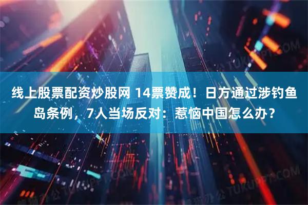 线上股票配资炒股网 14票赞成！日方通过涉钓鱼岛条例，7人当场反对：惹恼中国怎么办？