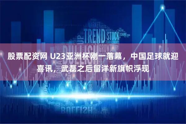 股票配资网 U23亚洲杯刚一落幕，中国足球就迎喜讯，武磊之后留洋新旗帜浮现