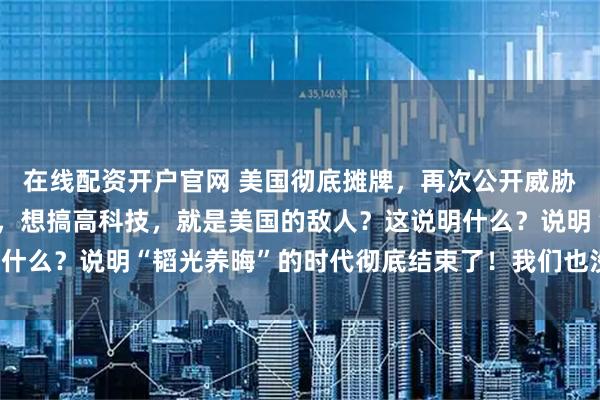 在线配资开户官网 美国彻底摊牌，再次公开威胁！只要中国想过好日子，想搞高科技，就是美国的敌人？这说明什么？说明“韬光养晦”的时代彻底结束了！我们也没必要装糊涂！