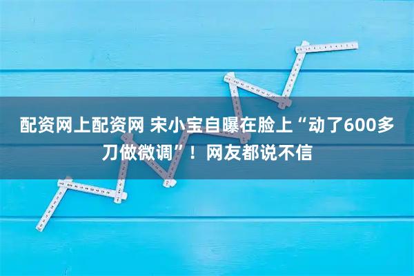 配资网上配资网 宋小宝自曝在脸上“动了600多刀做微调”！网友都说不信