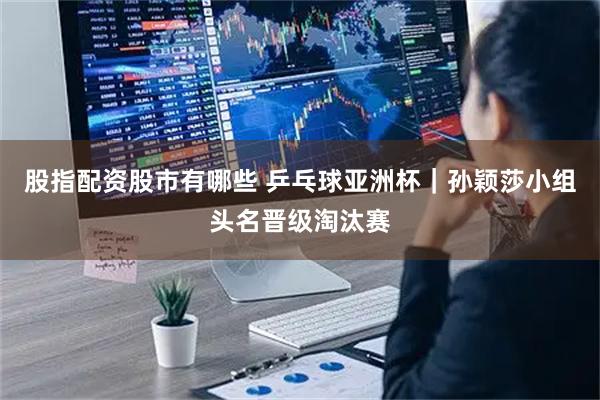 股指配资股市有哪些 乒乓球亚洲杯｜孙颖莎小组头名晋级淘汰赛