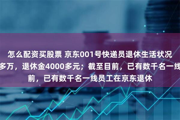 怎么配资买股票 京东001号快递员退休生活状况公开：存款一百多万，退休金4000多元；截至目前，已有数千名一线员工在京东退休