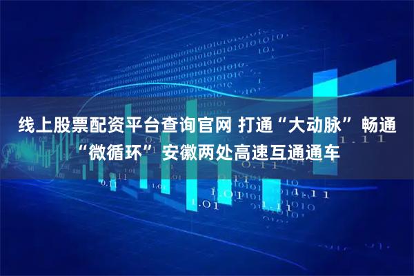 线上股票配资平台查询官网 打通“大动脉” 畅通“微循环” 安徽两处高速互通通车