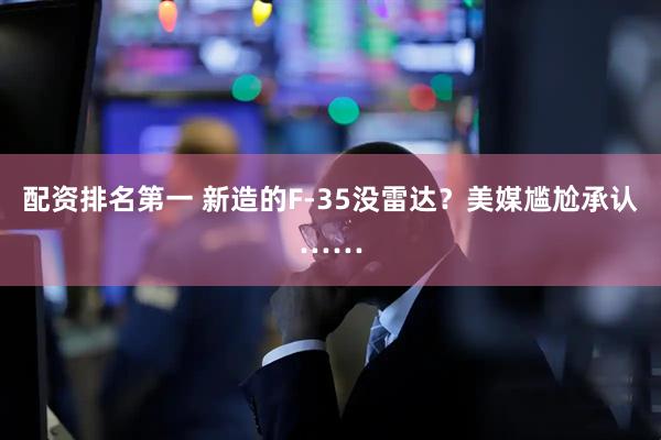配资排名第一 新造的F-35没雷达？美媒尴尬承认……