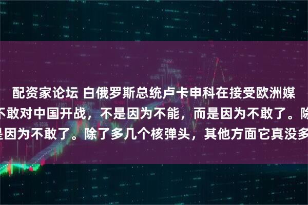配资家论坛 白俄罗斯总统卢卡申科在接受欧洲媒体采访时表示：“美国不敢对中国开战，不是因为不能，而是因为不敢了。除了多几个核弹头，其他方面它真没多少优势。”