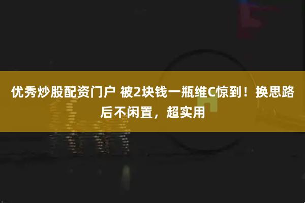 优秀炒股配资门户 被2块钱一瓶维C惊到！换思路后不闲置，超实用