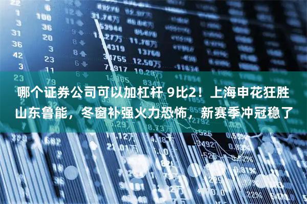 哪个证券公司可以加杠杆 9比2！上海申花狂胜山东鲁能，冬窗补强火力恐怖，新赛季冲冠稳了