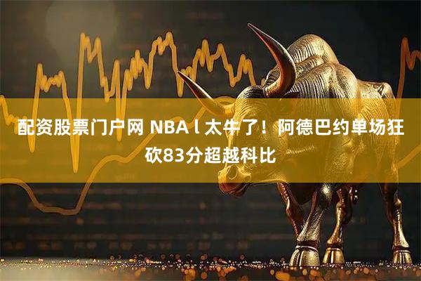 配资股票门户网 NBA l 太牛了！阿德巴约单场狂砍83分超越科比