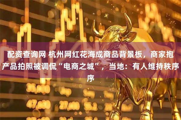 配资查询网 杭州网红花海成商品背景板，商家抱产品拍照被调侃“电商之城”，当地：有人维持秩序