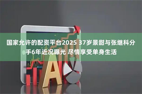 国家允许的配资平台2025 37岁景甜与张继科分手6年近况曝光 尽情享受单身生活