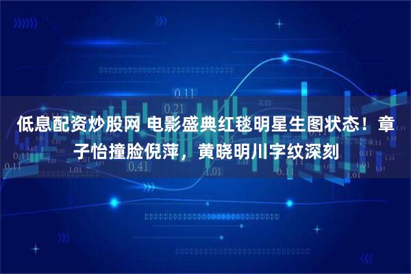 低息配资炒股网 电影盛典红毯明星生图状态!章子怡撞脸倪萍,黄晓明川字纹深刻