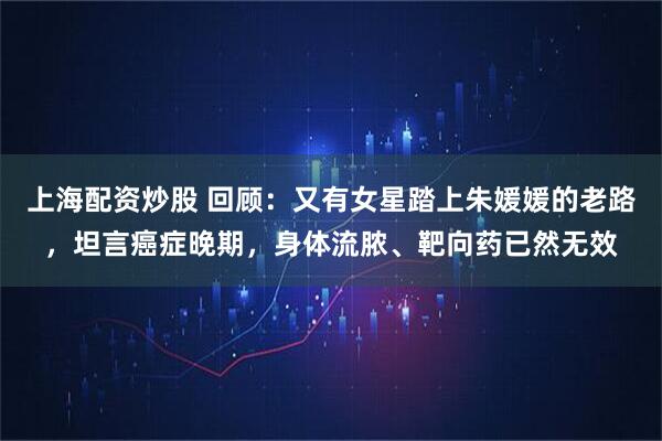 上海配资炒股 回顾：又有女星踏上朱媛媛的老路，坦言癌症晚期，身体流脓、靶向药已然无效