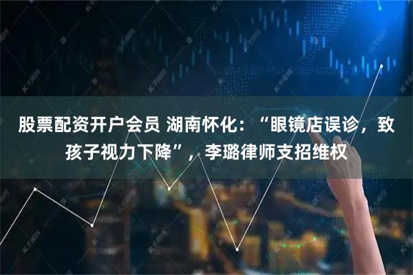 股票配资开户会员 湖南怀化：“眼镜店误诊，致孩子视力下降”，李璐律师支招维权