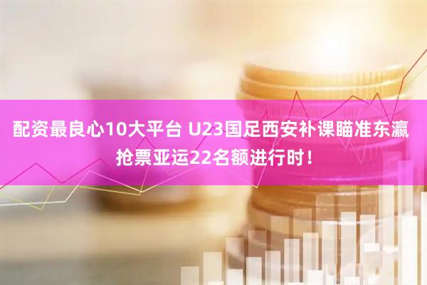 配资最良心10大平台 U23国足西安补课瞄准东瀛 抢票亚运22名额进行时！