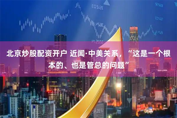 北京炒股配资开户 近闻·中美关系，“这是一个根本的、也是管总的问题”