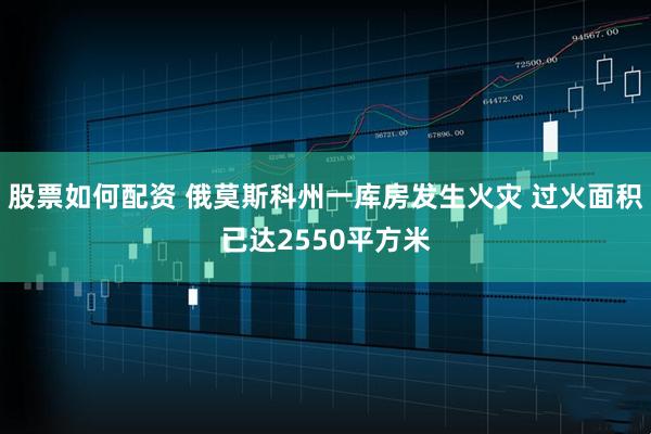 股票如何配资 俄莫斯科州一库房发生火灾 过火面积已达2550平方米