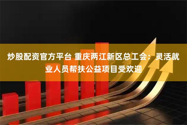 炒股配资官方平台 重庆两江新区总工会：灵活就业人员帮扶公益项目受欢迎