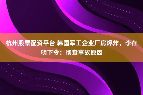 杭州股票配资平台 韩国军工企业厂房爆炸，李在明下令：彻查事故原因