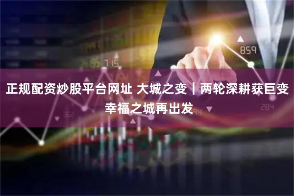 正规配资炒股平台网址 大城之变｜两轮深耕获巨变 幸福之城再出发