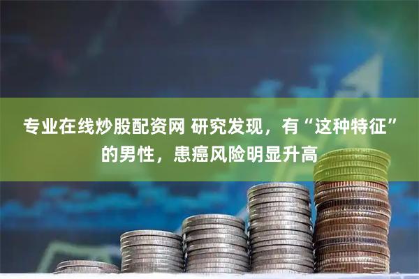 专业在线炒股配资网 研究发现，有“这种特征”的男性，患癌风险明显升高