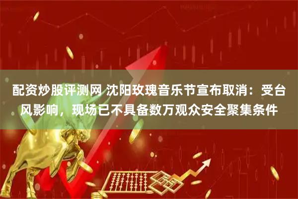 配资炒股评测网 沈阳玫瑰音乐节宣布取消：受台风影响，现场已不具备数万观众安全聚集条件