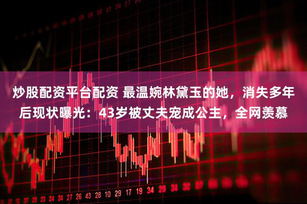 炒股配资平台配资 最温婉林黛玉的她，消失多年后现状曝光：43岁被丈夫宠成公主，全网羡慕