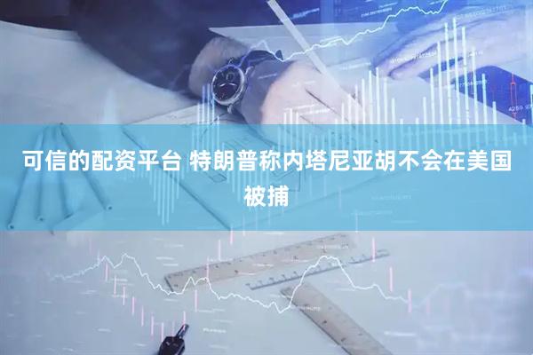 可信的配资平台 特朗普称内塔尼亚胡不会在美国被捕
