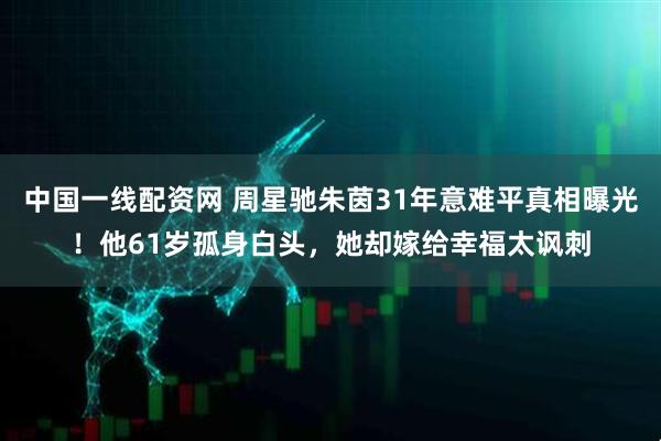 中国一线配资网 周星驰朱茵31年意难平真相曝光！他61岁孤身白头，她却嫁给幸福太讽刺