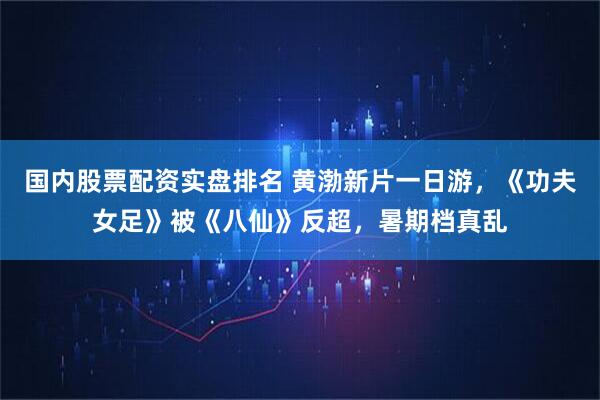 国内股票配资实盘排名 黄渤新片一日游，《功夫女足》被《八仙》反超，暑期档真乱